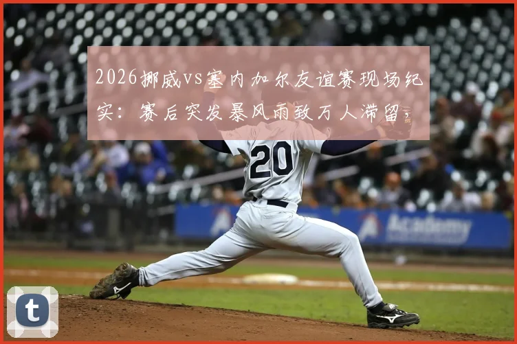 2026挪威vs塞内加尔友谊赛现场纪实：赛后突发暴风雨致万人滞留，赛事组织方应急方案全解析