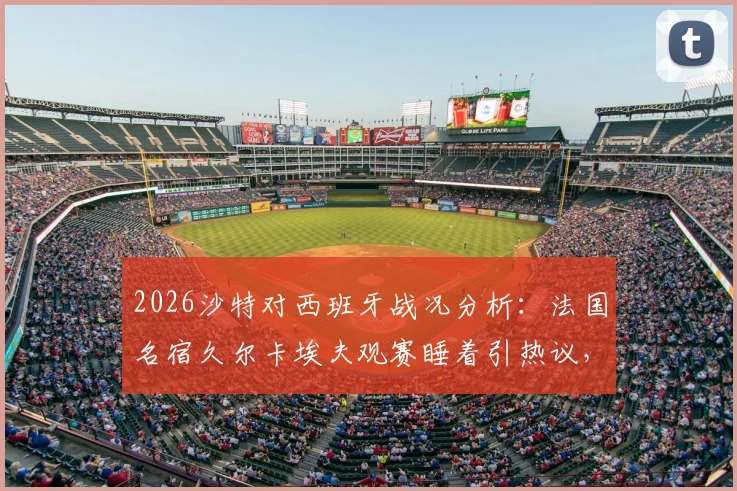 2026沙特对西班牙战况分析：法国名宿久尔卡埃夫观赛睡着引热议，比赛结果与精彩集锦回顾