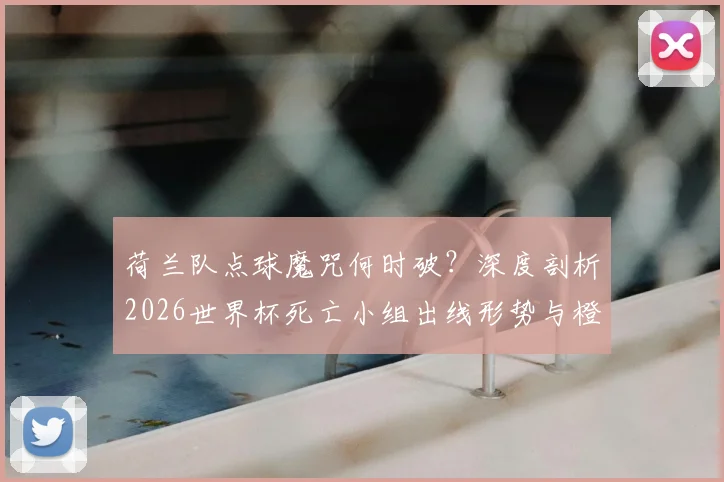 荷兰队点球魔咒何时破？深度剖析2026世界杯死亡小组出线形势与橙衣军团前景