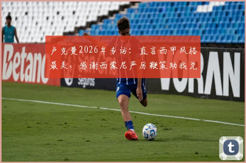 卢克曼2026年专访：直言西甲风格最美，感谢西蒙尼严厉鞭策助我兑现足球潜力