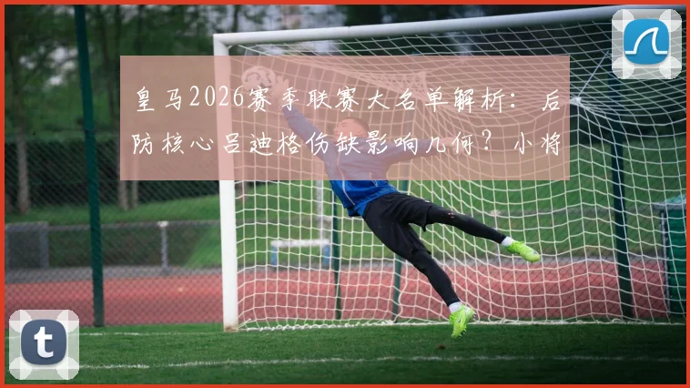 皇马2026赛季联赛大名单解析：后防核心吕迪格伤缺影响几何？小将福特亚首次入选引关注