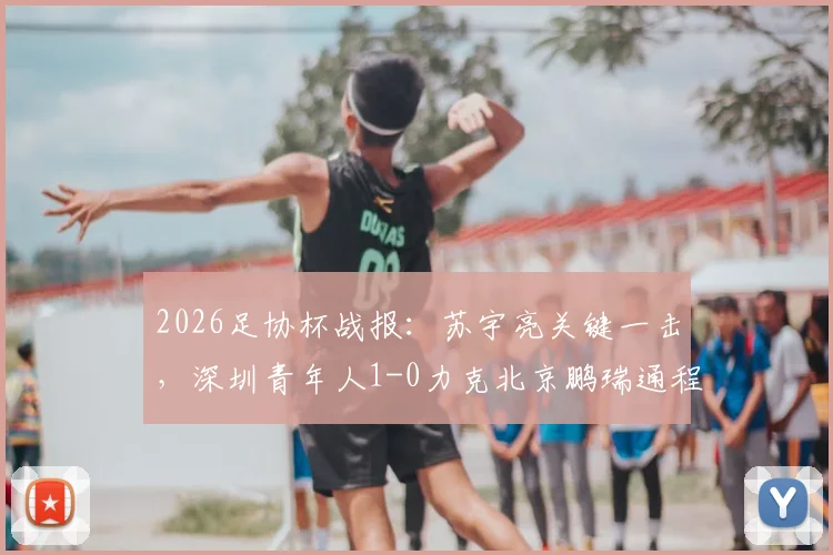 2026足协杯战报:苏宇亮关键一击,深圳青年人1-0力克北京鹏瑞通程,附比赛解析与球员表现点评