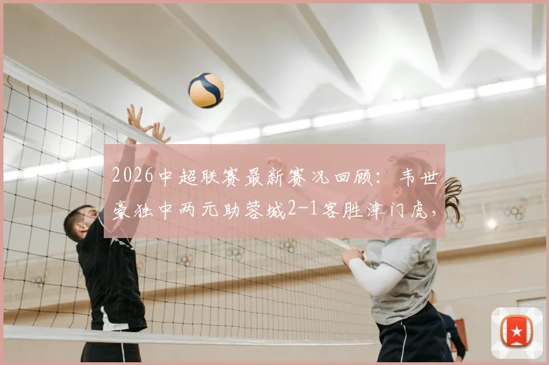 2026中超联赛最新赛况回顾:韦世豪独中两元助蓉城2-1客胜津门虎,天津队主场失利原因深度剖析