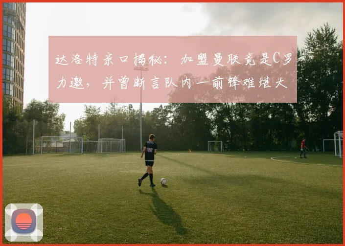 达洛特亲口揭秘：加盟曼联竟是C罗力邀，并曾断言队内一前锋难堪大任，如今回顾字字应验？