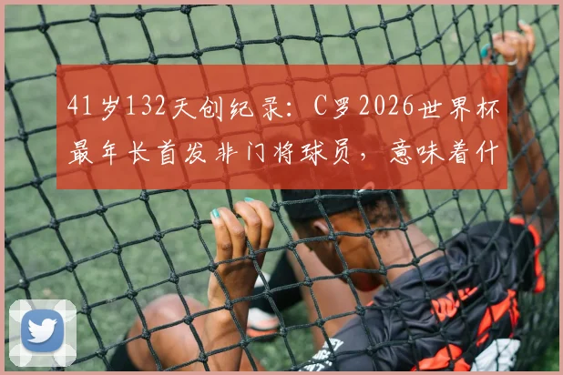 41岁132天创纪录:C罗2026世界杯最年长首发非门将球员,意味着什么?深度对比传奇高龄球星