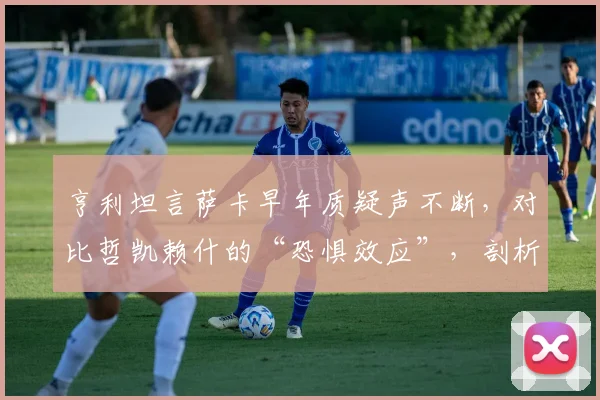 亨利坦言萨卡早年质疑声不断，对比哲凯赖什的“恐惧效应”，剖析顶级边锋的成长密码