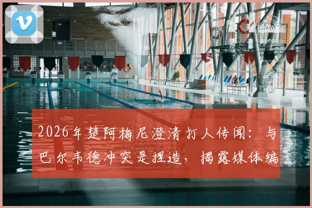 2026年楚阿梅尼澄清打人传闻：与巴尔韦德冲突是捏造，揭露媒体编故事真相
