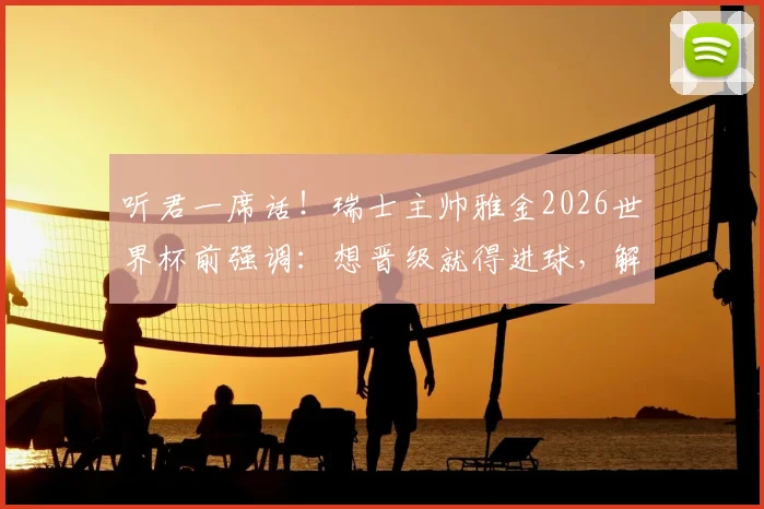听君一席话！瑞士主帅雅金2026世界杯前强调：想晋级就得进球，解析球队进攻战术与晋级前景