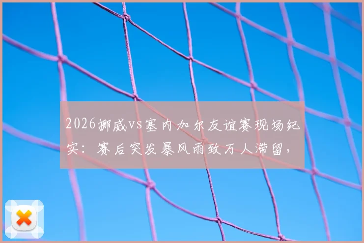 2026挪威vs塞内加尔友谊赛现场纪实：赛后突发暴风雨致万人滞留，赛事组织方应急方案全解析