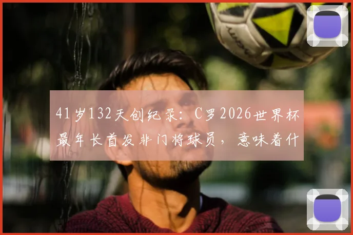 41岁132天创纪录：C罗2026世界杯最年长首发非门将球员，意味着什么？深度对比传奇高龄球星