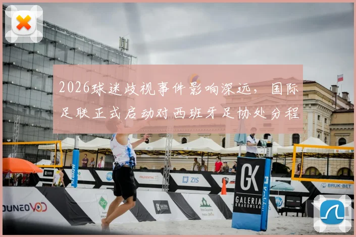 2026球迷歧视事件影响深远，国际足联正式启动对西班牙足协处分程序，后续处罚方案解读