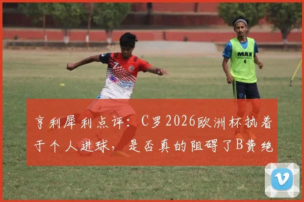 亨利犀利点评：C罗2026欧洲杯执着于个人进球，是否真的阻碍了B费绝佳的破门良机？