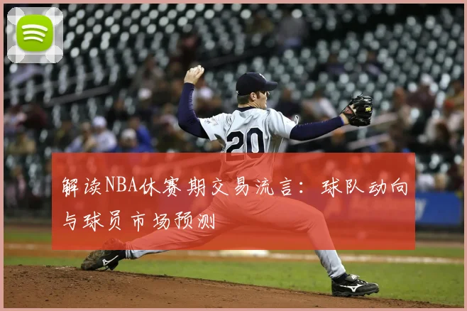 解读NBA休赛期交易流言：球队动向与球员市场预测