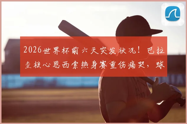 2026世界杯前六天突发状况！巴拉圭核心恩西索热身赛重伤痛哭，球队备战蒙上阴影