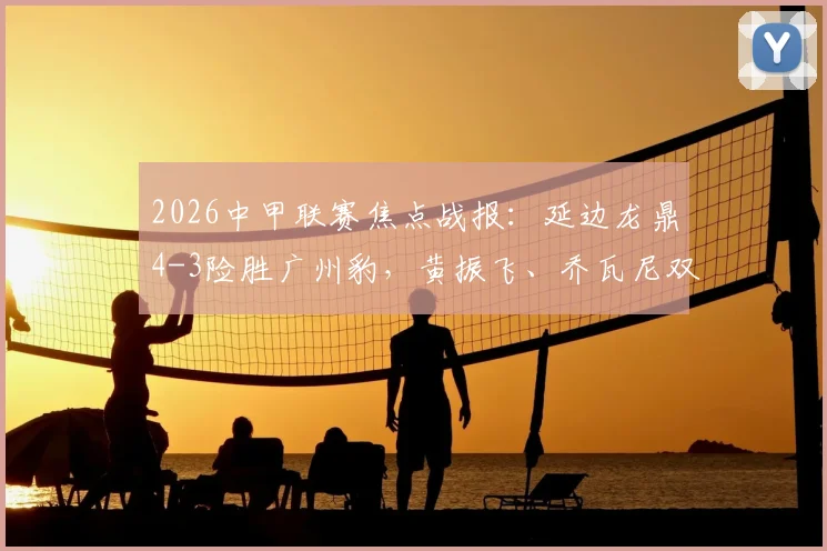 2026中甲联赛焦点战报：延边龙鼎4-3险胜广州豹，黄振飞、乔瓦尼双双梅开二度，积分榜形势突变