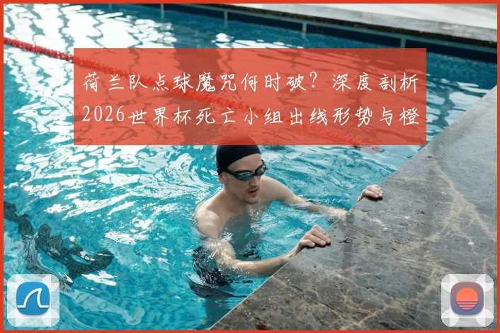 荷兰队点球魔咒何时破？深度剖析2026世界杯死亡小组出线形势与橙衣军团前景
