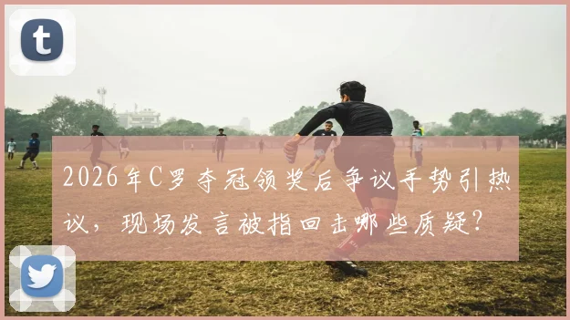 2026年C罗夺冠领奖后争议手势引热议，现场发言被指回击哪些质疑？
