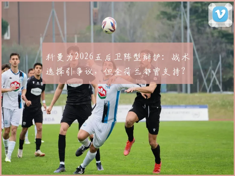 科曼为2026五后卫阵型辩护：战术选择引争议，但全荷兰都曾支持？