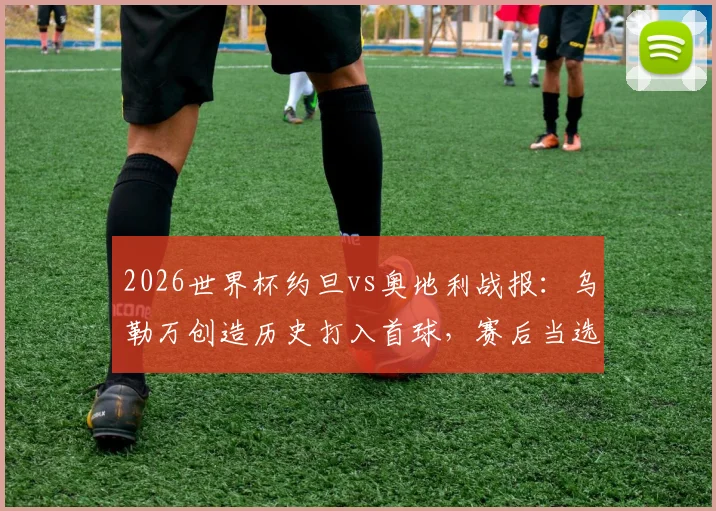 2026世界杯约旦vs奥地利战报：乌勒万创造历史打入首球，赛后当选全场最佳球员