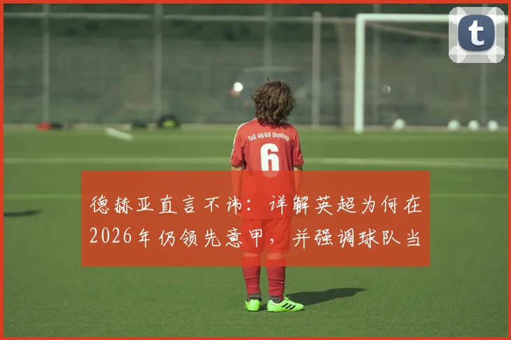 德赫亚直言不讳：详解英超为何在2026年仍领先意甲，并强调球队当下专注点