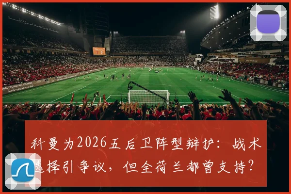 科曼为2026五后卫阵型辩护：战术选择引争议，但全荷兰都曾支持？