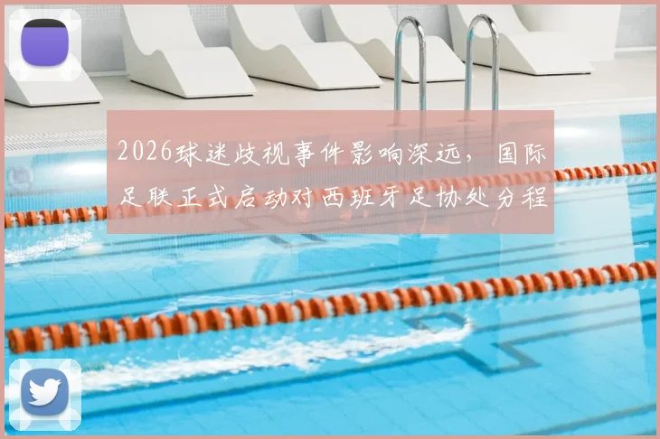 2026球迷歧视事件影响深远，国际足联正式启动对西班牙足协处分程序，后续处罚方案解读
