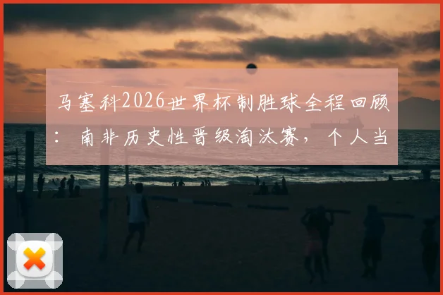 马塞科2026世界杯制胜球全程回顾：南非历史性晋级淘汰赛，个人当选最佳球员高光集锦