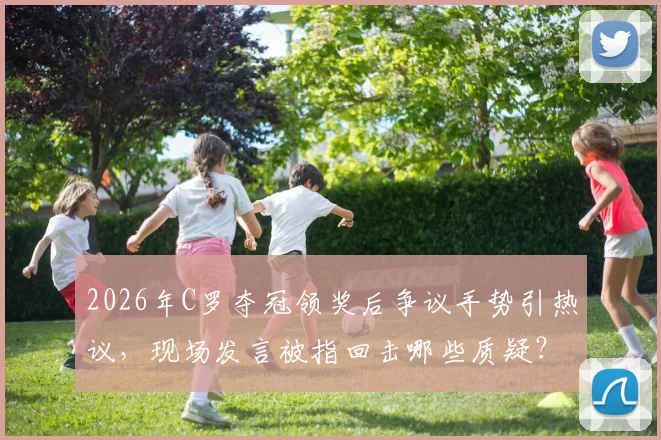 2026年C罗夺冠领奖后争议手势引热议，现场发言被指回击哪些质疑？