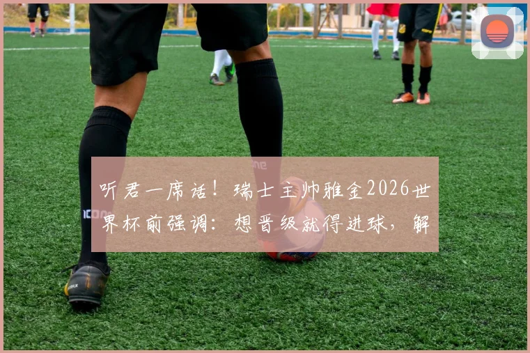 听君一席话！瑞士主帅雅金2026世界杯前强调：想晋级就得进球，解析球队进攻战术与晋级前景