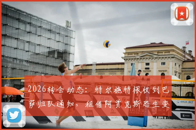 2026转会动态：特尔施特根收到巴萨归队通知，租借阿贾克斯恐生变，背后原因与替代方案解读