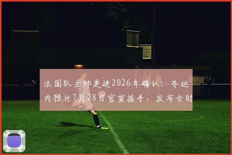 法国队主帅更迭2026年确认：齐达内预计7月28日官宣接手，发布会时间及对球队未来影响前瞻