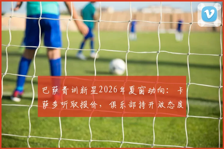 巴萨青训新星2026年夏窗动向：卡萨多听取报价，俱乐部持开放态度，潜在下家分析