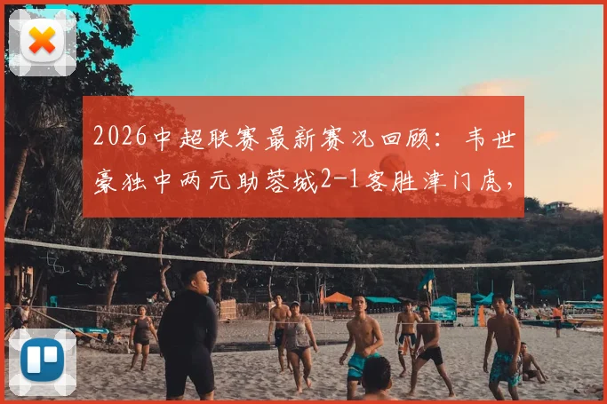 2026中超联赛最新赛况回顾：韦世豪独中两元助蓉城2-1客胜津门虎，天津队主场失利原因深度剖析