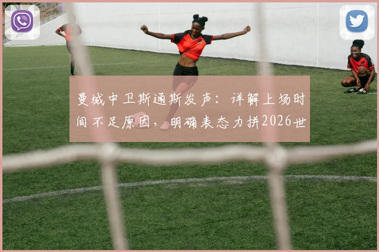 曼城中卫斯通斯发声：详解上场时间不足原因，明确表态力拼2026世界杯及后续国家队生涯