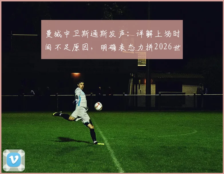 曼城中卫斯通斯发声：详解上场时间不足原因，明确表态力拼2026世界杯及后续国家队生涯
