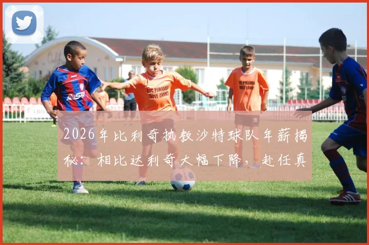 2026年比利奇执教沙特球队年薪揭秘：相比达利奇大幅下降，赴任真因并非为钱
