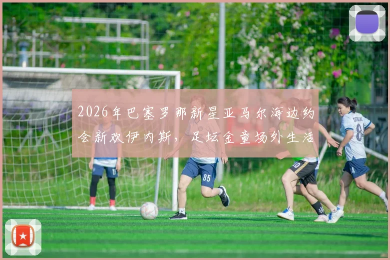 2026年巴塞罗那新星亚马尔海边约会新欢伊内斯，足坛金童场外生活引热议
