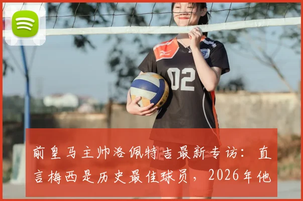 前皇马主帅洛佩特吉最新专访:直言梅西是历史最佳球员,2026年他仍能左右战局
