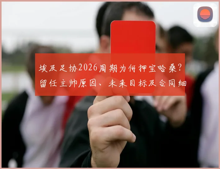 埃及足协2026周期为何押宝哈桑？留任主帅原因、未来目标及合同细节深度解读