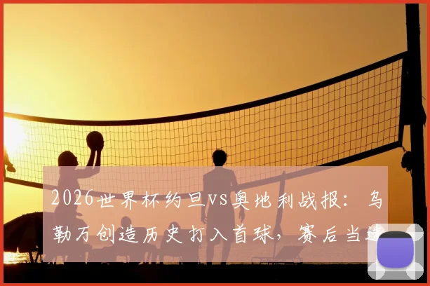 2026世界杯约旦vs奥地利战报:乌勒万创造历史打入首球,赛后当选全场最佳球员