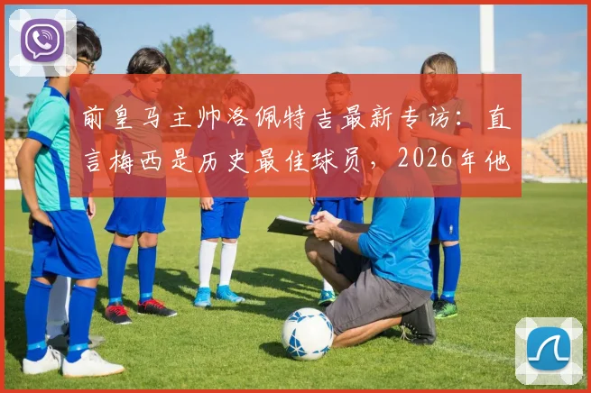 前皇马主帅洛佩特吉最新专访：直言梅西是历史最佳球员，2026年他仍能左右战局