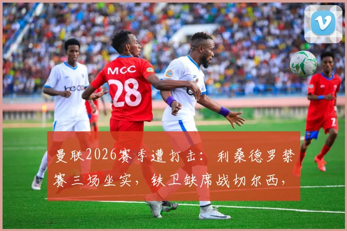 曼联2026赛季遭打击：利桑德罗禁赛三场坐实，铁卫缺席战切尔西，滕哈赫后防人选解析