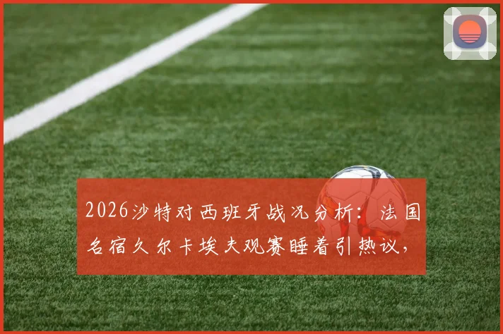 2026沙特对西班牙战况分析：法国名宿久尔卡埃夫观赛睡着引热议，比赛结果与精彩集锦回顾
