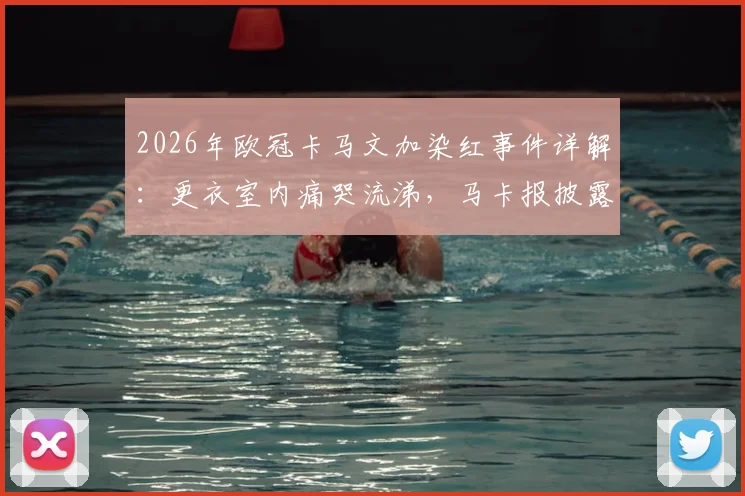 2026年欧冠卡马文加染红事件详解：更衣室内痛哭流涕，马卡报披露其红牌原因与赛后情绪对皇马的影响