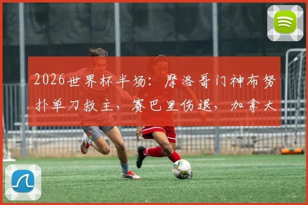 2026世界杯半场：摩洛哥门神布努扑单刀救主，赛巴里伤退，加拿大vs摩洛哥0-0战报及全场回放分析