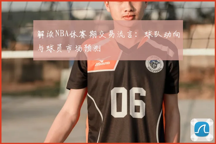 解读NBA休赛期交易流言：球队动向与球员市场预测